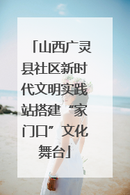 山西广灵县社区新时代文明实践站搭建“家门口”文化舞台