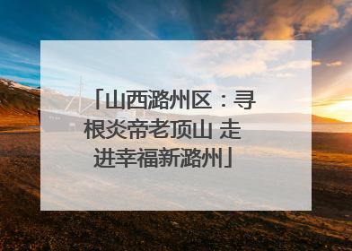 山西潞州区：寻根炎帝老顶山 走进幸福新潞州