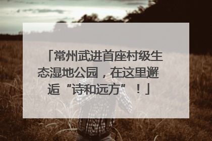 常州武进首座村级生态湿地公园，在这里邂逅“诗和远方”！