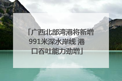 广西北部湾港将新增991米深水岸线 港口吞吐能力劲增