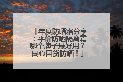 年度防晒霜分享：平价防晒隔离霜哪个牌子最好用？良心国货防晒！