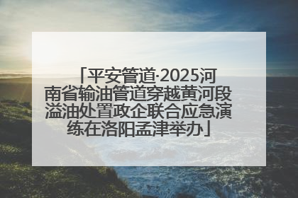 平安管道·2025河南省输油管道穿越黄河段溢油处置政企联合应急演练在洛阳孟津举办