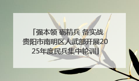 强本领 砺精兵 备实战 贵阳市南明区人武部开展2025年度民兵集中轮训