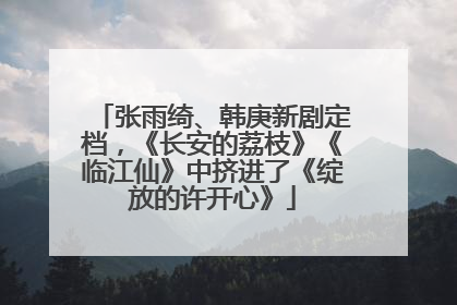 张雨绮、韩庚新剧定档，《长安的荔枝》《临江仙》中挤进了《绽放的许开心》
