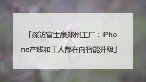 探访富士康郑州工厂：iPhone产线和工人都在向智能升级