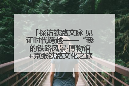 探访铁路文脉 见证时代跨越——“我的铁路风景·博物馆+京张铁路文化之旅”活动在京启动