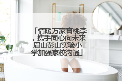 情暖万家育桃李，携手同心向未来 眉山彭山实验小学加强家校沟通