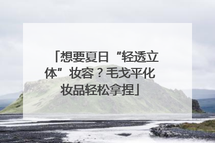 想要夏日“轻透立体”妆容？毛戈平化妆品轻松拿捏