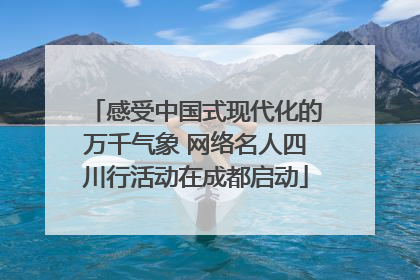 感受中国式现代化的万千气象 网络名人四川行活动在成都启动