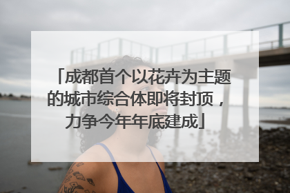 成都首个以花卉为主题的城市综合体即将封顶，力争今年年底建成