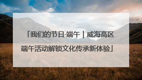 我们的节日·端午｜威海高区端午活动解锁文化传承新体验