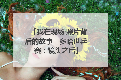 我在现场·照片背后的故事｜多哈世乒赛：镜头之后