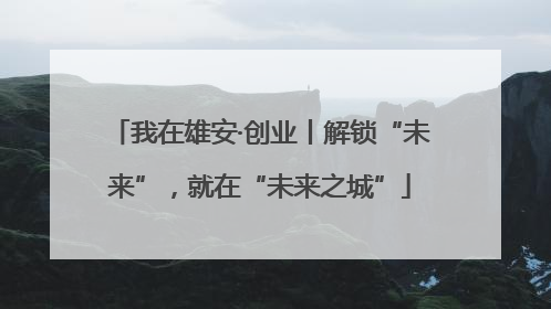 我在雄安·创业丨解锁“未来”，就在“未来之城”