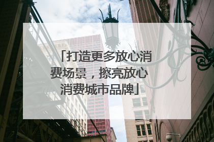 打造更多放心消费场景，擦亮放心消费城市品牌