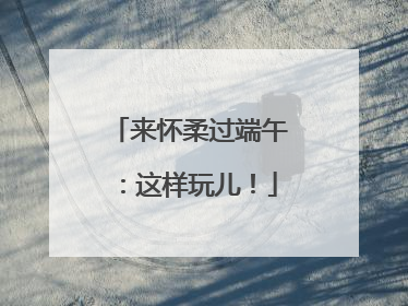 来怀柔过端午：这样玩儿！