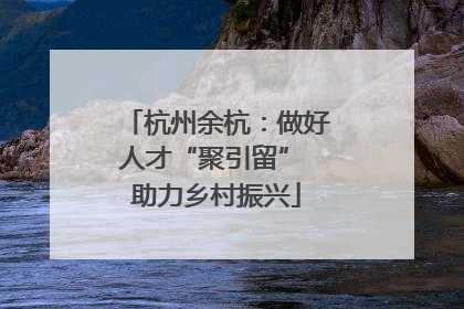 杭州余杭：做好人才“聚引留” 助力乡村振兴