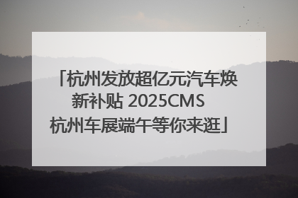 杭州发放超亿元汽车焕新补贴 2025CMS杭州车展端午等你来逛