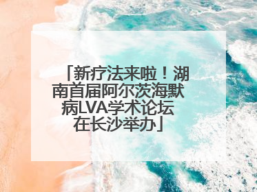 新疗法来啦！湖南首届阿尔茨海默病LVA学术论坛在长沙举办
