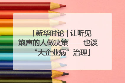 新华时论 | 让听见炮声的人做决策——也谈“大企业病”治理