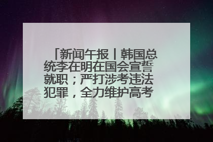 新闻午报丨韩国总统李在明在国会宣誓就职；严打涉考违法犯罪，全力维护高考安全公平考试环境