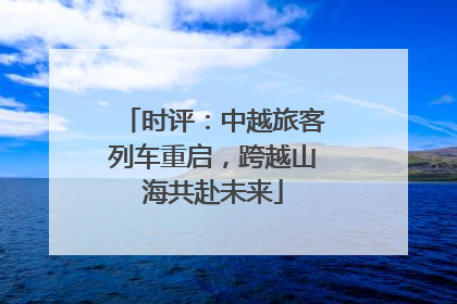 时评：中越旅客列车重启，跨越山海共赴未来