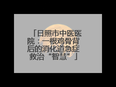 日照市中医医院：一根鸡骨背后的消化道急症救治“智慧”