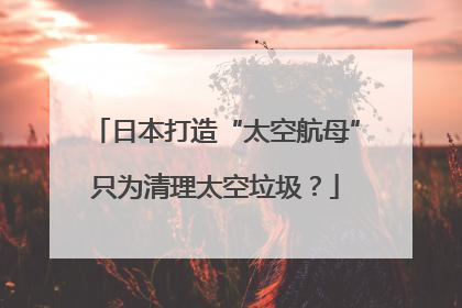 日本打造“太空航母”只为清理太空垃圾？