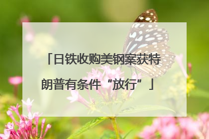 日铁收购美钢案获特朗普有条件“放行”