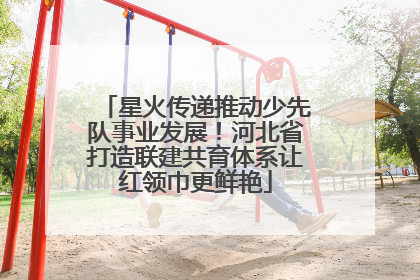 星火传递推动少先队事业发展！河北省打造联建共育体系让红领巾更鲜艳