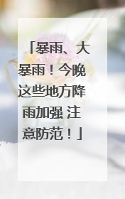 暴雨、大暴雨！今晚这些地方降雨加强 注意防范！