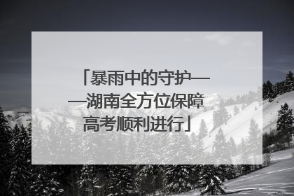 暴雨中的守护——湖南全方位保障高考顺利进行