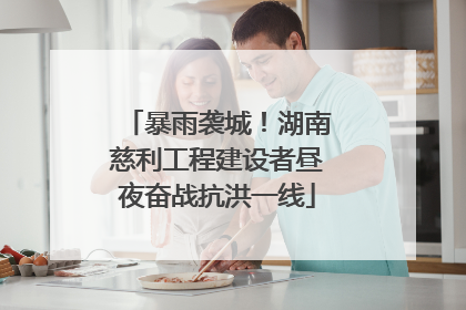 暴雨袭城！湖南慈利工程建设者昼夜奋战抗洪一线