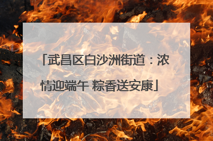 武昌区白沙洲街道：浓情迎端午 粽香送安康