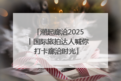 潮起廊洽2025丨国际旅拍达人喊你打卡廊洽时光