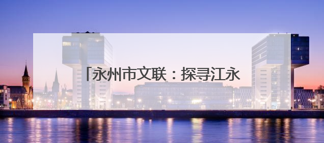 永州市文联：探寻江永古韵 舞动文艺新章