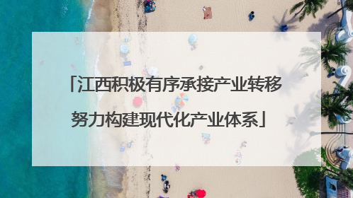 江西积极有序承接产业转移 努力构建现代化产业体系