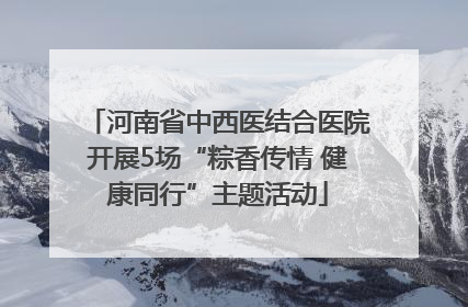 河南省中西医结合医院开展5场“粽香传情 健康同行”主题活动