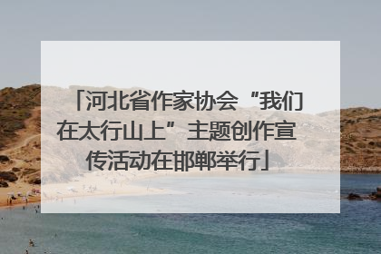 河北省作家协会“我们在太行山上”主题创作宣传活动在邯郸举行