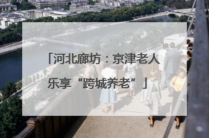 河北廊坊：京津老人乐享“跨城养老”