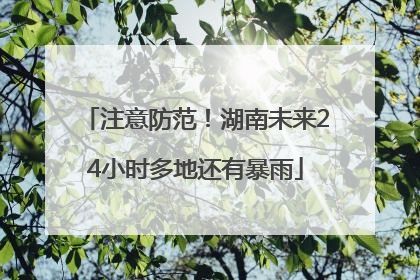 注意防范！湖南未来24小时多地还有暴雨