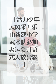 活力少年展风采！乐山新建小学武术队参加老运会开幕式大放异彩