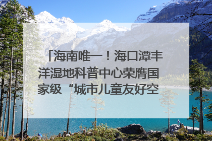 海南唯一！海口潭丰洋湿地科普中心荣膺国家级“城市儿童友好空间建设园区”称号