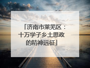 济南市莱芜区：十万学子乡土思政的精神远征