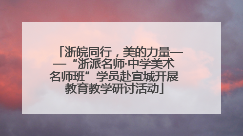 浙皖同行，美的力量——“浙派名师·中学美术名师班”学员赴宣城开展教育教学研讨活动
