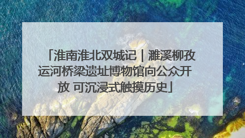 淮南淮北双城记｜濉溪柳孜运河桥梁遗址博物馆向公众开放 可沉浸式触摸历史