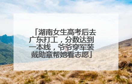 湖南女生高考后去广东打工，分数达到一本线，爷爷穿军装戴勋章帮她看志愿