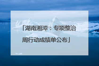 湖南湘潭：专项整治周行动成绩单公布