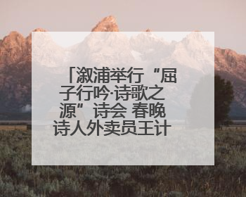 溆浦举行“屈子行吟·诗歌之源”诗会 春晚诗人外卖员王计兵登台