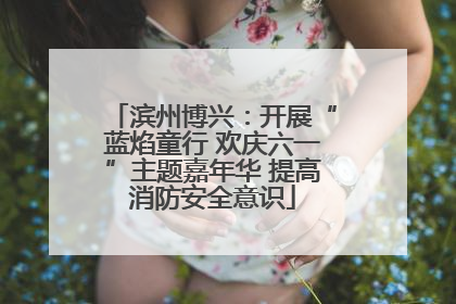 滨州博兴：开展“蓝焰童行 欢庆六一”主题嘉年华 提高消防安全意识