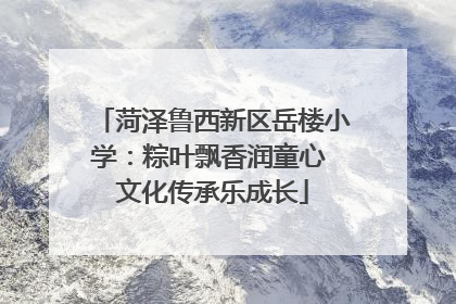 菏泽鲁西新区岳楼小学：粽叶飘香润童心 文化传承乐成长